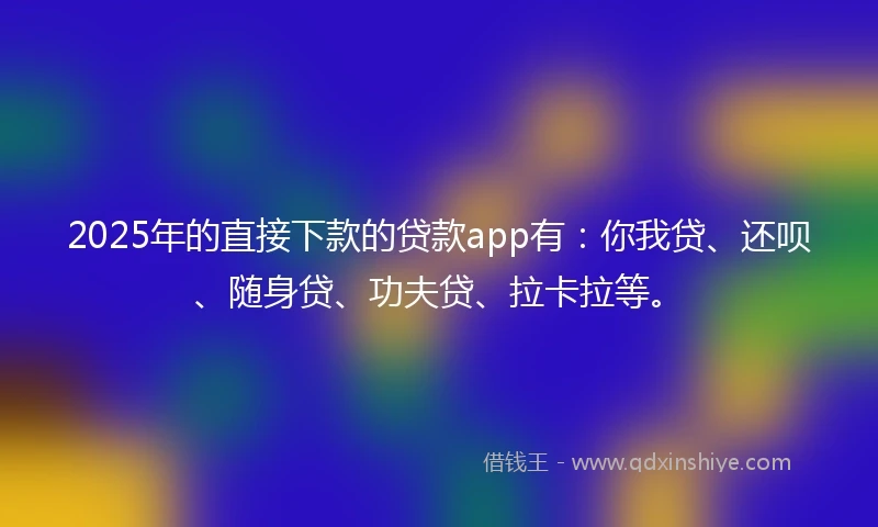 2025年的直接下款的贷款app有：你我贷、还呗、随身贷、功夫贷、拉卡拉等。