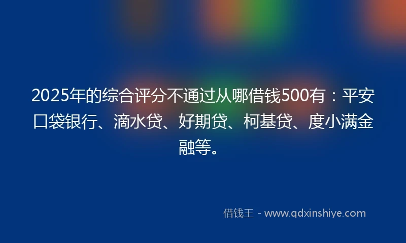 2025年的综合评分不通过从哪借钱500有：平安口袋银行、滴水贷、好期贷、柯基贷、度小满金融等。