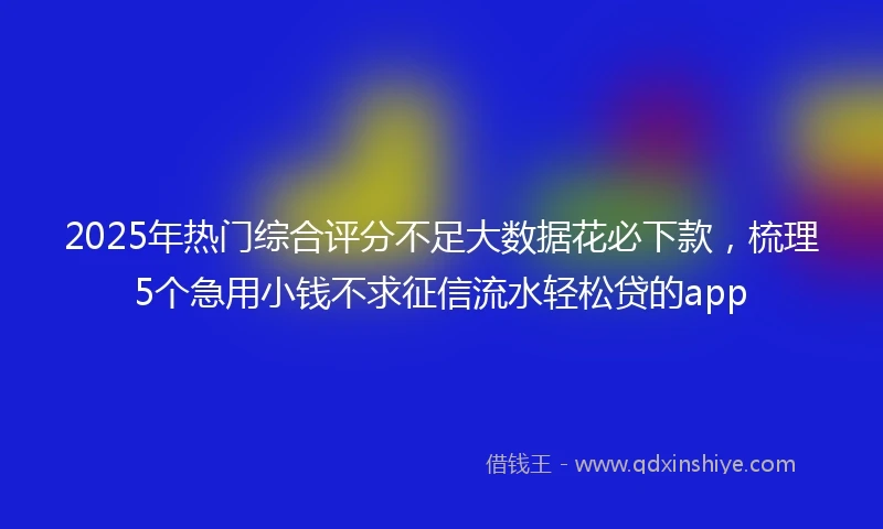 2025年热门综合评分不足大数据花必下款，梳理5个急用小钱不求征信流水轻松贷的app