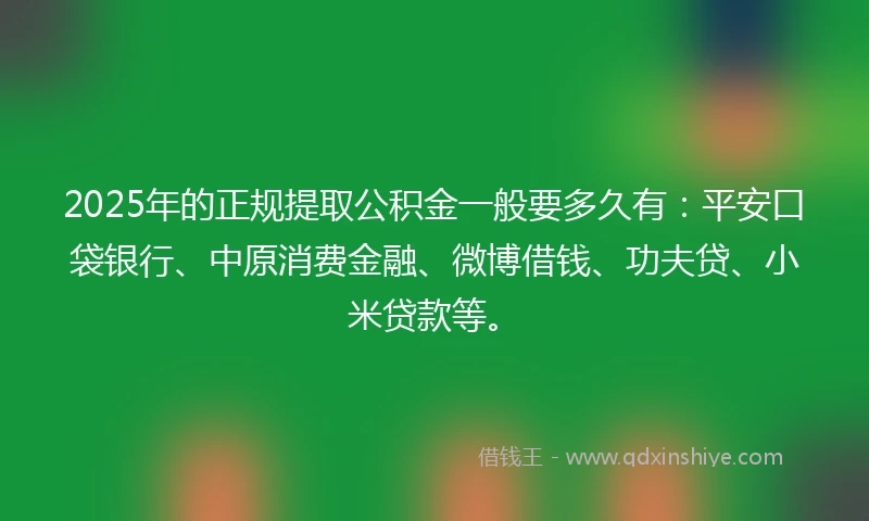 2025年的正规提取公积金一般要多久有：平安口袋银行、中原消费金融、微博借钱、功夫贷、小米贷款等。