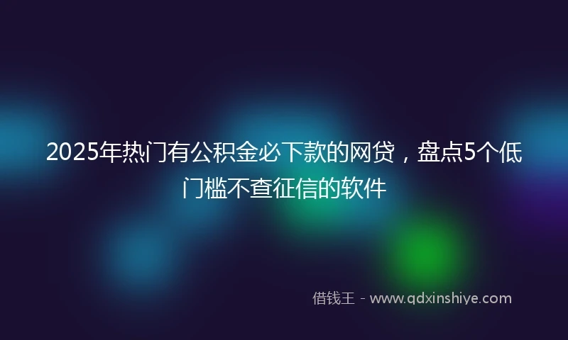2025年热门有公积金必下款的网贷，盘点5个低门槛不查征信的软件