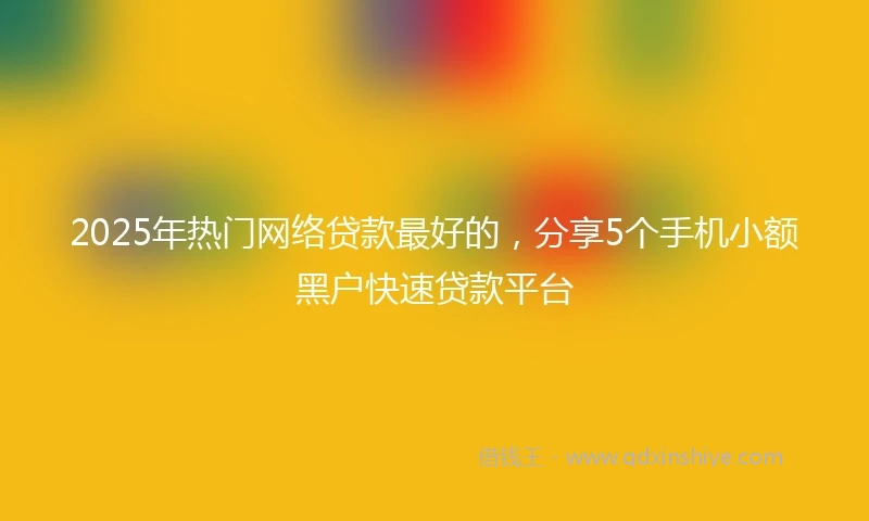 2025年热门网络贷款最好的，分享5个手机小额黑户快速贷款平台