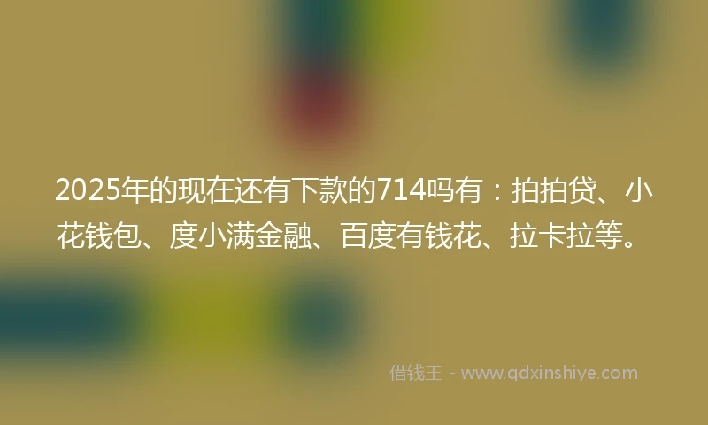 2025年的现在还有下款的714吗有：拍拍贷、小花钱包、度小满金融、百度有钱花、拉卡拉等。
