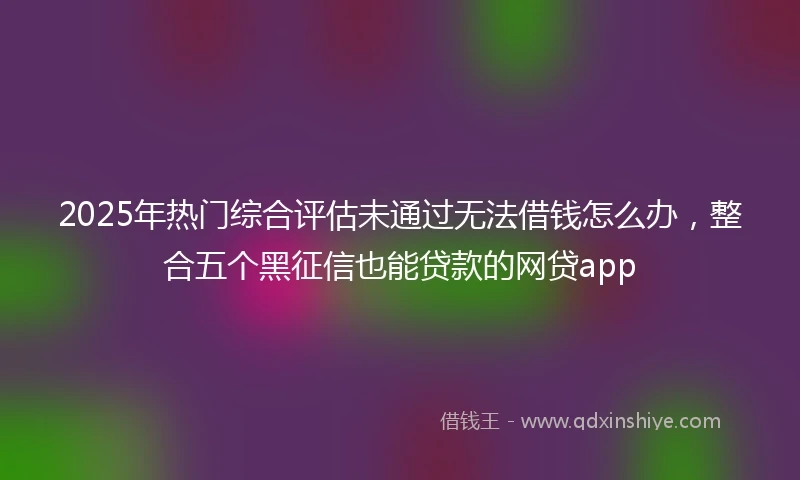 2025年热门综合评估未通过无法借钱怎么办，整合五个黑征信也能贷款的网贷app
