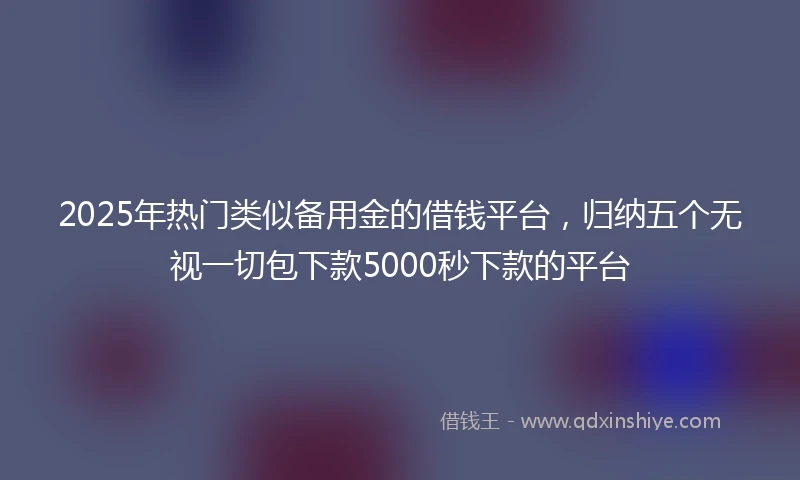 2025年热门类似备用金的借钱平台，归纳五个无视一切包下款5000秒下款的平台