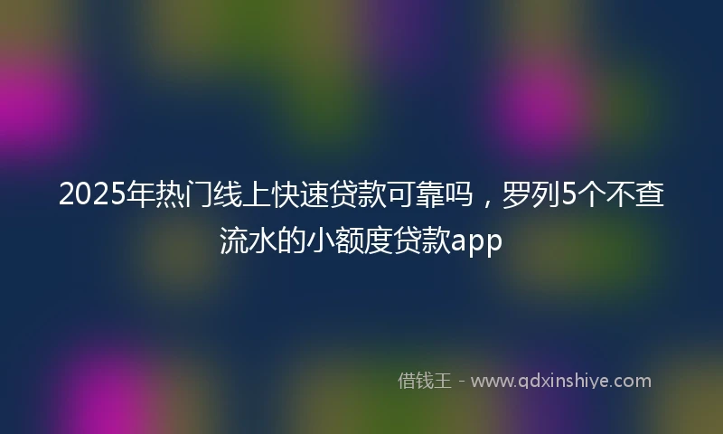 2025年热门线上快速贷款可靠吗，罗列5个不查流水的小额度贷款app