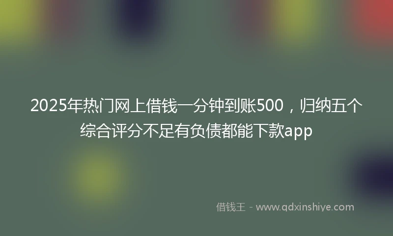 2025年热门网上借钱一分钟到账500，归纳五个综合评分不足有负债都能下款app