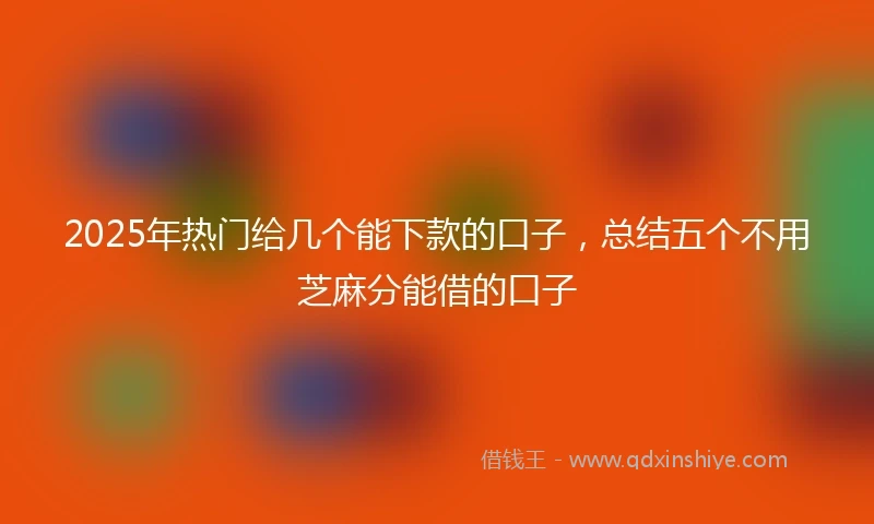 2025年热门给几个能下款的口子，总结五个不用芝麻分能借的口子