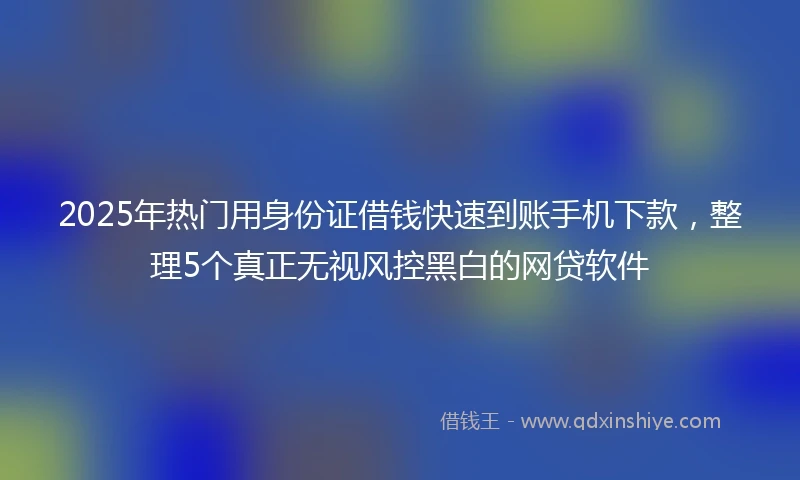 2025年热门用身份证借钱快速到账手机下款，整理5个真正无视风控黑白的网贷软件