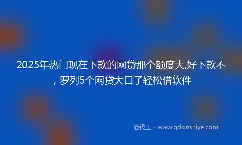 2025年热门现在下款的网贷那个额度大,好下款不，罗列5个网贷大口子轻松借软件