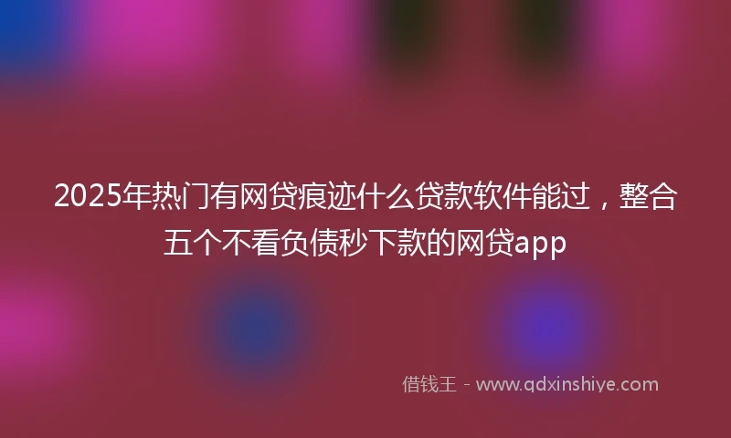 2025年热门有网贷痕迹什么贷款软件能过，整合五个不看负债秒下款的网贷app