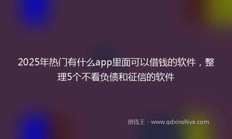 2025年热门有什么app里面可以借钱的软件，整理5个不看负债和征信的软件