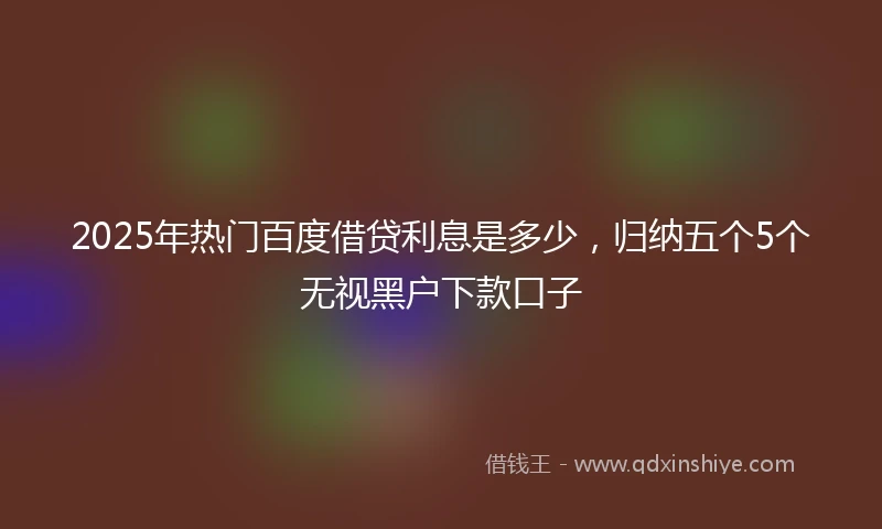 2025年热门百度借贷利息是多少，归纳五个5个无视黑户下款口子