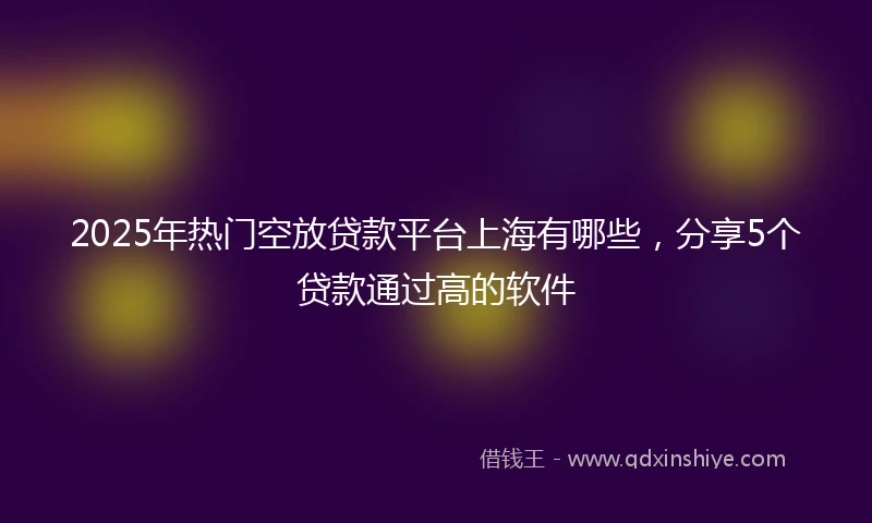 2025年热门空放贷款平台上海有哪些，分享5个贷款通过高的软件