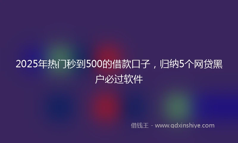 2025年热门秒到500的借款口子，归纳5个网贷黑户必过软件