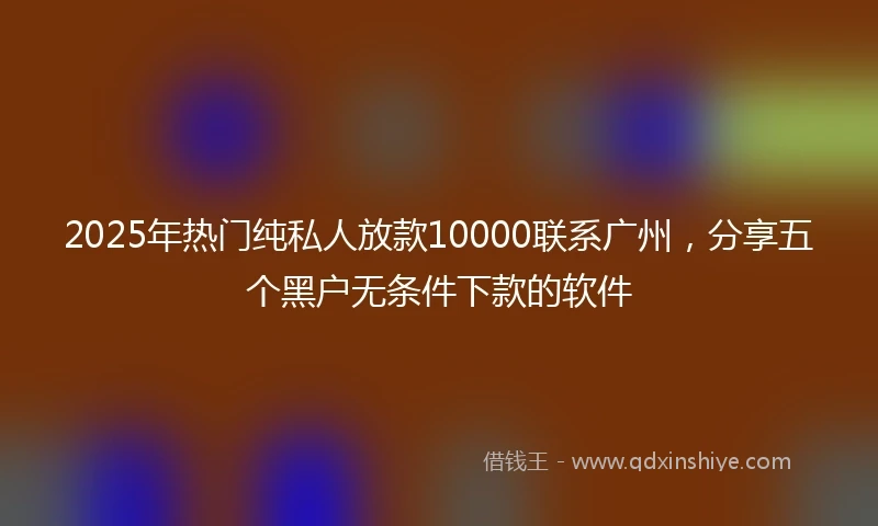 2025年热门纯私人放款10000联系广州，分享五个黑户无条件下款的软件