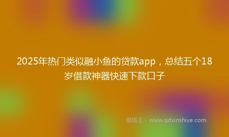 2025年热门类似融小鱼的贷款app，总结五个18岁借款神器快速下款口子