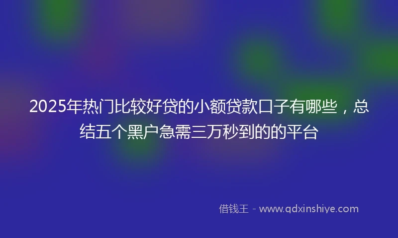 2025年热门比较好贷的小额贷款口子有哪些，总结五个黑户急需三万秒到的的平台