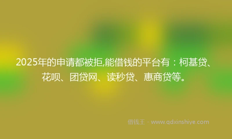 2025年的申请都被拒,能借钱的平台有：柯基贷、花呗、团贷网、读秒贷、惠商贷等。