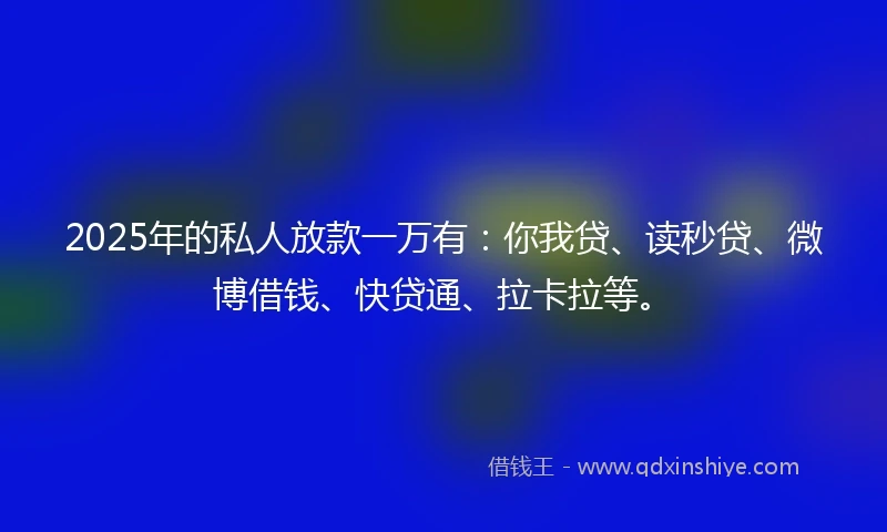2025年的私人放款一万有：你我贷、读秒贷、微博借钱、快贷通、拉卡拉等。