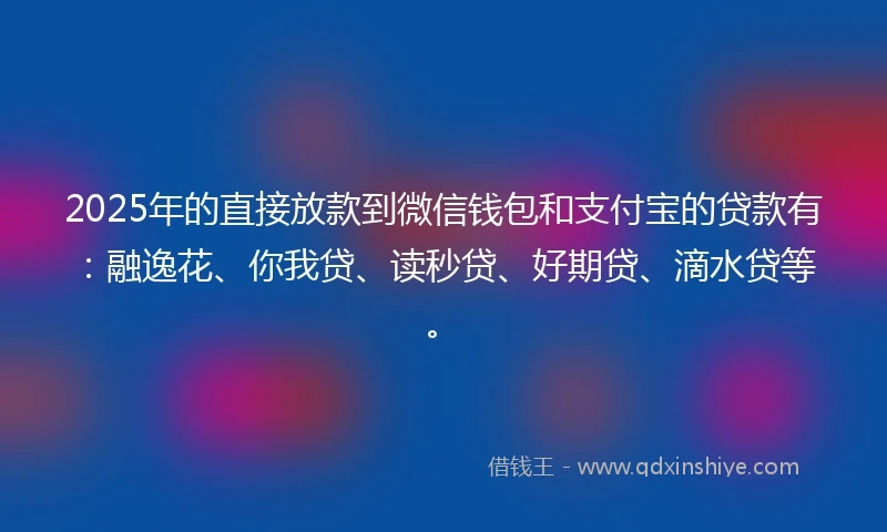 2025年的直接放款到微信钱包和支付宝的贷款有：融逸花、你我贷、读秒贷、好期贷、滴水贷等。