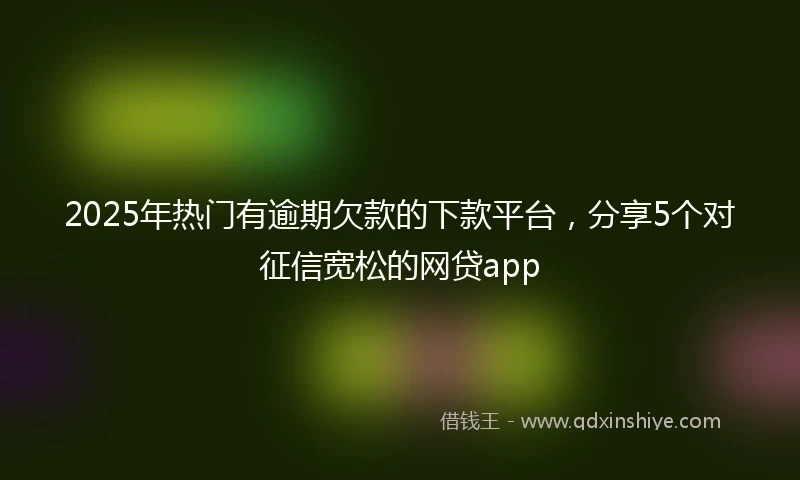2025年热门有逾期欠款的下款平台，分享5个对征信宽松的网贷app