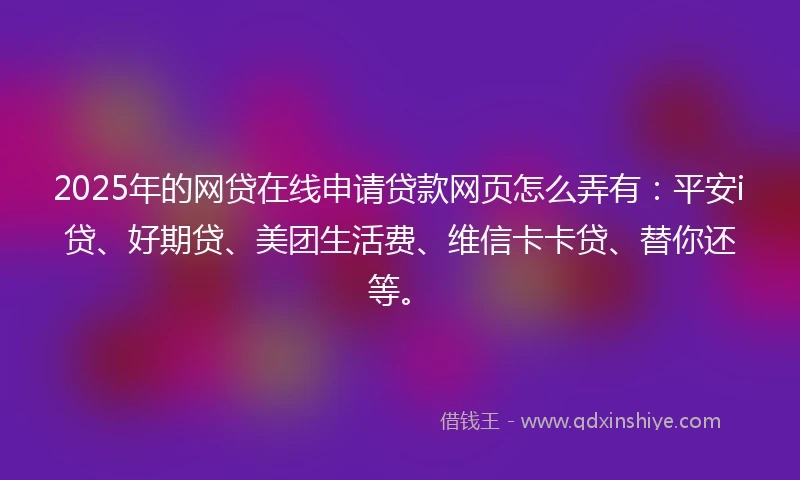 2025年的网贷在线申请贷款网页怎么弄有：平安i贷、好期贷、美团生活费、维信卡卡贷、替你还等。