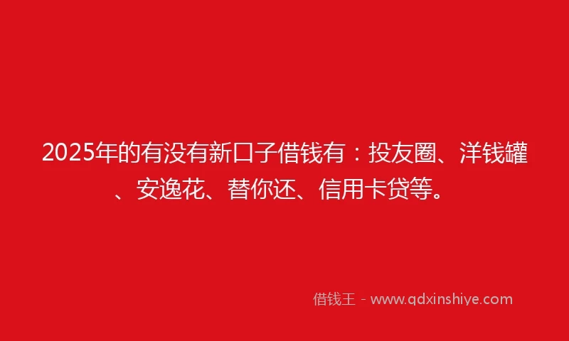 2025年的有没有新口子借钱有：投友圈、洋钱罐、安逸花、替你还、信用卡贷等。