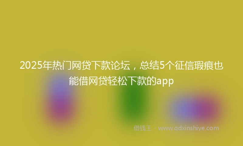 2025年热门网贷下款论坛，总结5个征信瑕疵也能借网贷轻松下款的app