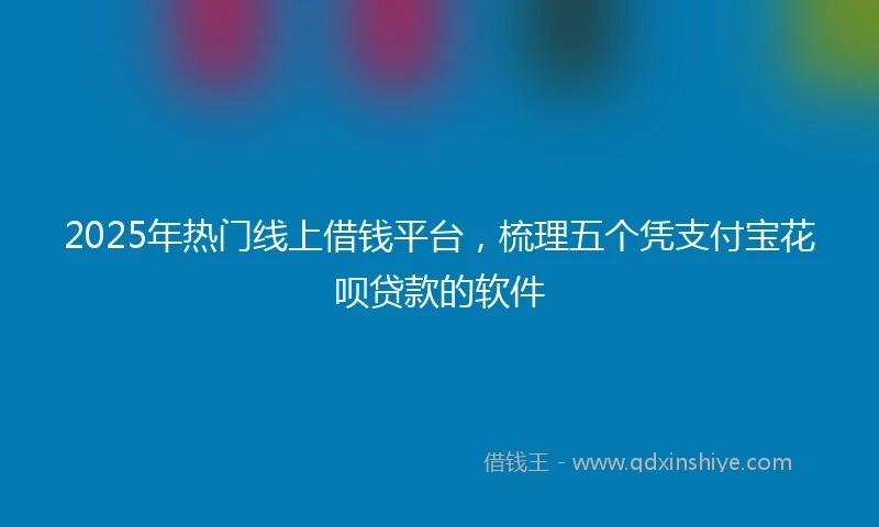 2025年热门线上借钱平台，梳理五个凭支付宝花呗贷款的软件