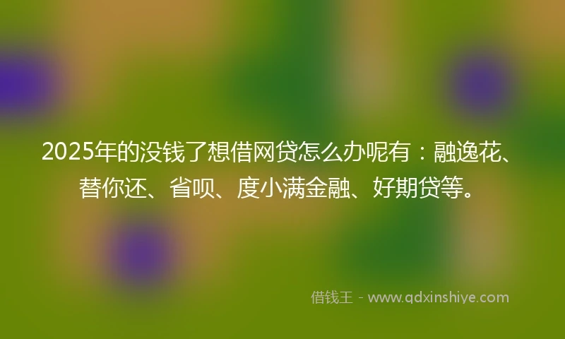 2025年的没钱了想借网贷怎么办呢有：融逸花、替你还、省呗、度小满金融、好期贷等。