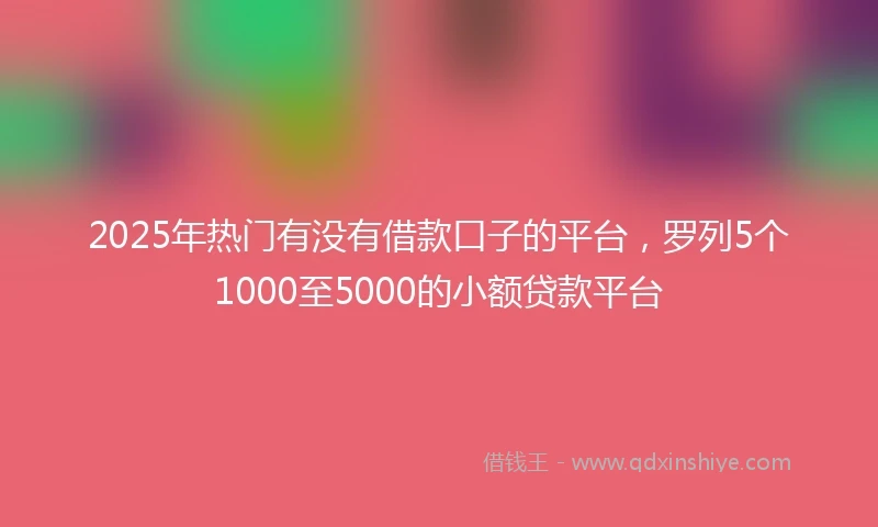 2025年热门有没有借款口子的平台，罗列5个1000至5000的小额贷款平台