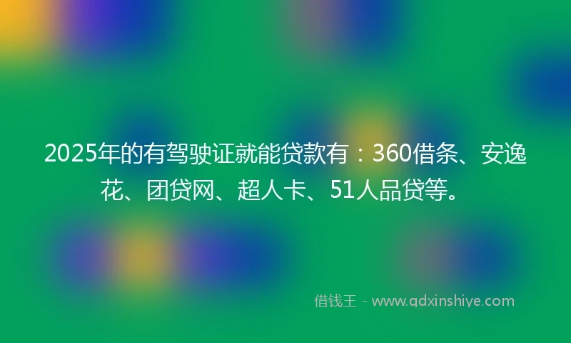 2025年的有驾驶证就能贷款有：360借条、安逸花、团贷网、超人卡、51人品贷等。