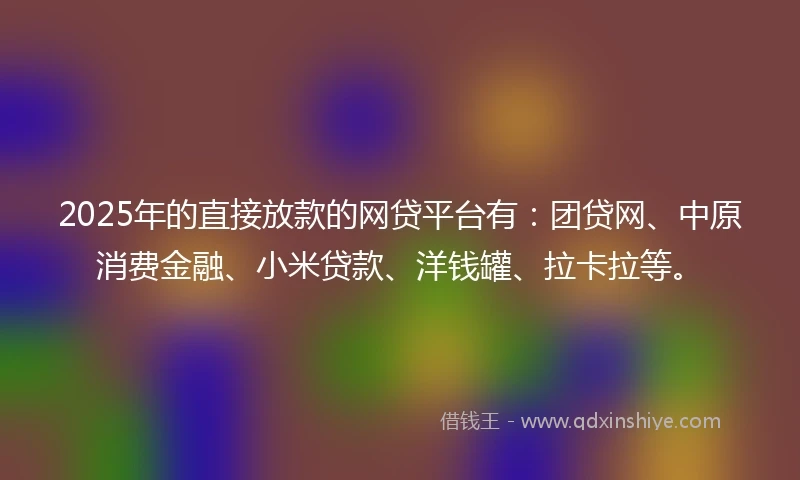 2025年的直接放款的网贷平台有：团贷网、中原消费金融、小米贷款、洋钱罐、拉卡拉等。