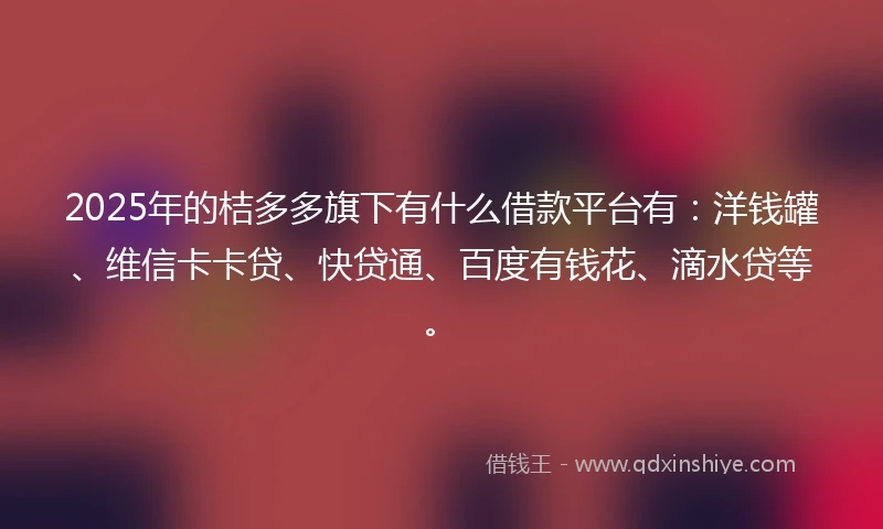 2025年的桔多多旗下有什么借款平台有：洋钱罐、维信卡卡贷、快贷通、百度有钱花、滴水贷等。
