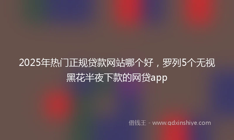2025年热门正规贷款网站哪个好，罗列5个无视黑花半夜下款的网贷app