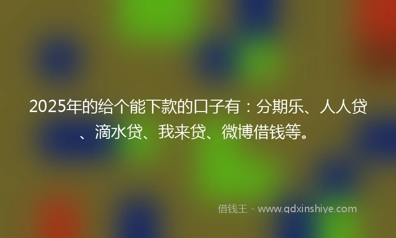2025年的给个能下款的口子有：分期乐、人人贷、滴水贷、我来贷、微博借钱等。
