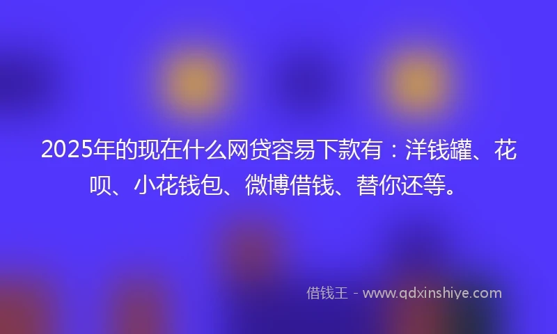 2025年的现在什么网贷容易下款有：洋钱罐、花呗、小花钱包、微博借钱、替你还等。