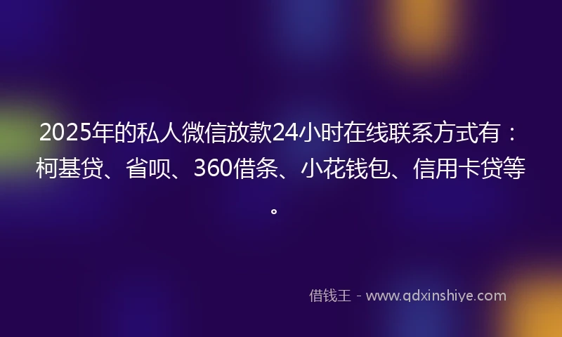 2025年的私人微信放款24小时在线联系方式有：柯基贷、省呗、360借条、小花钱包、信用卡贷等。