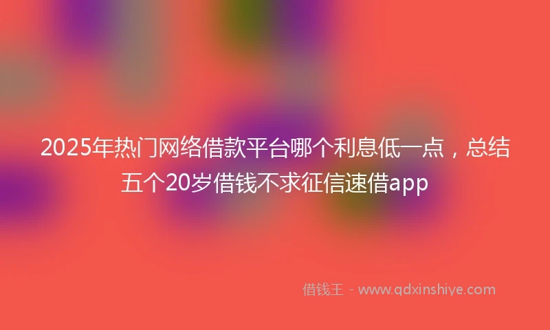 2025年热门网络借款平台哪个利息低一点，总结五个20岁借钱不求征信速借app