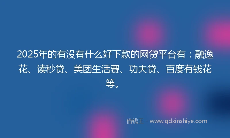 2025年的有没有什么好下款的网贷平台有：融逸花、读秒贷、美团生活费、功夫贷、百度有钱花等。