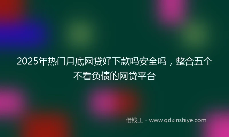2025年热门月底网贷好下款吗安全吗，整合五个不看负债的网贷平台