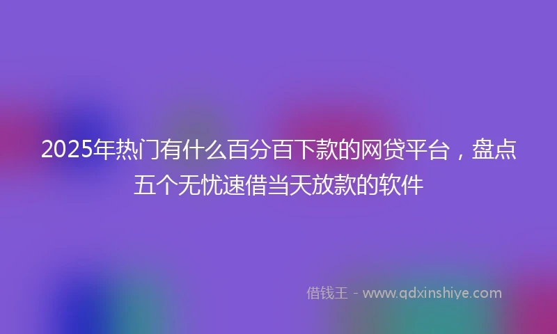 2025年热门有什么百分百下款的网贷平台，盘点五个无忧速借当天放款的软件