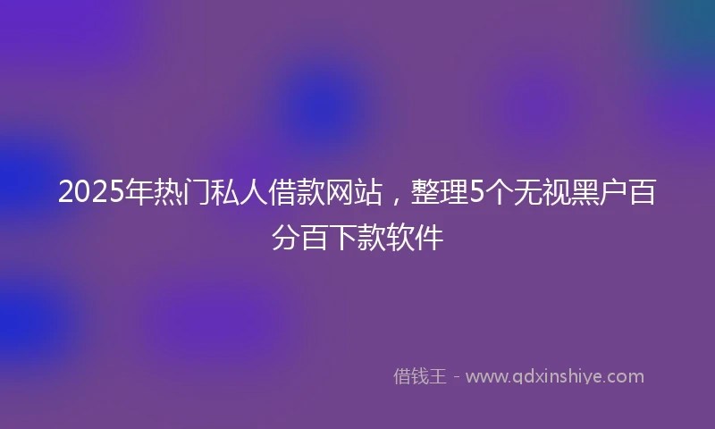 2025年热门私人借款网站，整理5个无视黑户百分百下款软件