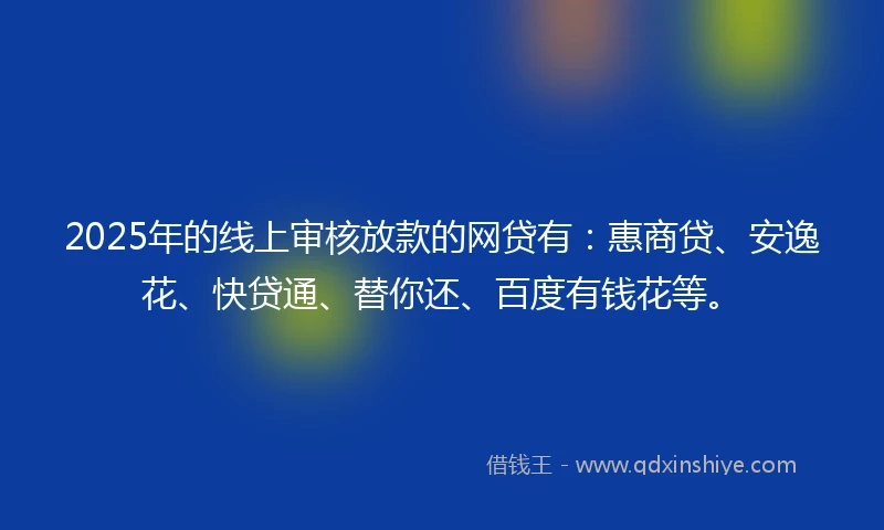 2025年的线上审核放款的网贷有：惠商贷、安逸花、快贷通、替你还、百度有钱花等。