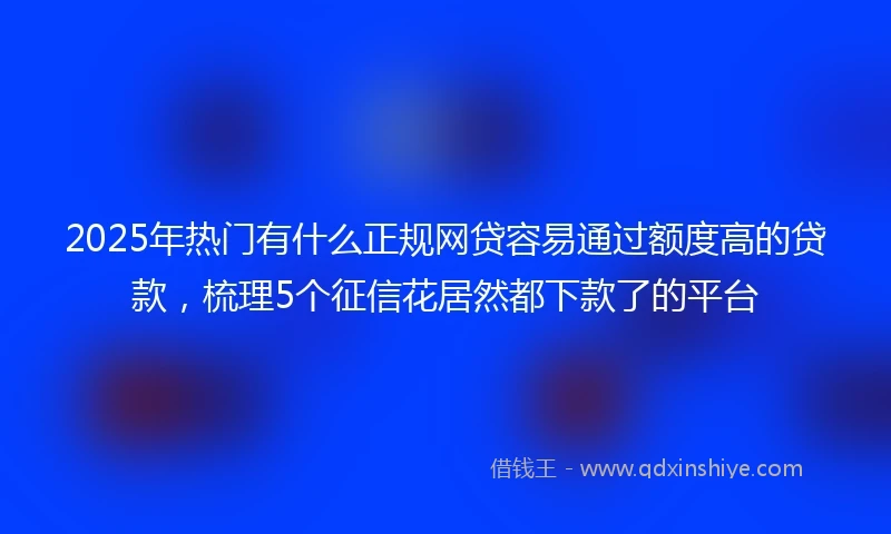 2025年热门有什么正规网贷容易通过额度高的贷款，梳理5个征信花居然都下款了的平台