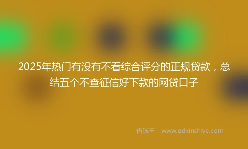 2025年热门有没有不看综合评分的正规贷款，总结五个不查征信好下款的网贷口子