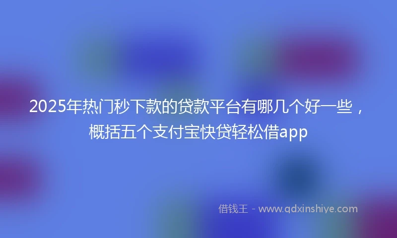 2025年热门秒下款的贷款平台有哪几个好一些，概括五个支付宝快贷轻松借app