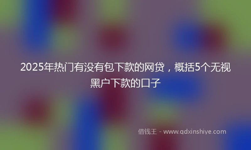 2025年热门有没有包下款的网贷，概括5个无视黑户下款的口子