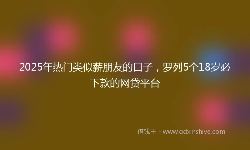 2025年热门类似薪朋友的口子，罗列5个18岁必下款的网贷平台